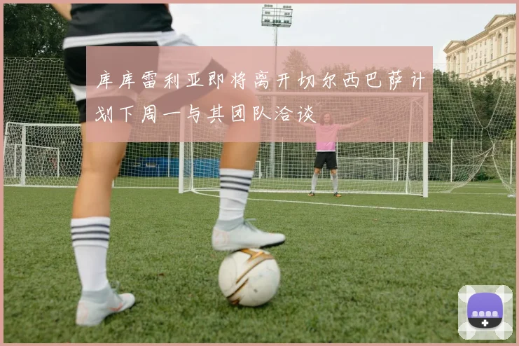 库库雷利亚即将离开切尔西巴萨计划下周一与其团队洽谈