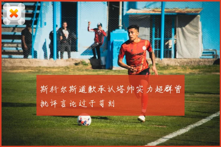 斯科尔斯道歉承认塔帅实力超群曾批评言论过于苛刻