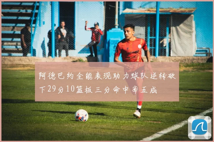 阿德巴约全能表现助力球队逆转砍下29分10篮板三分命中率五成
