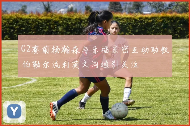 G2赛前杨瀚森与乐福亲密互动助教伯勒尔流利英文沟通引关注