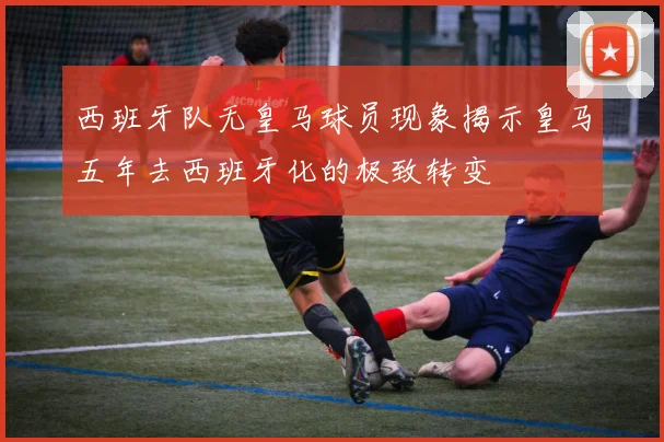 西班牙队无皇马球员现象揭示皇马五年去西班牙化的极致转变