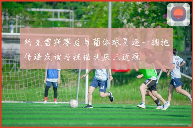 约克雷斯赛后与葡体球员逐一拥抱传递友谊与祝福共庆三连冠