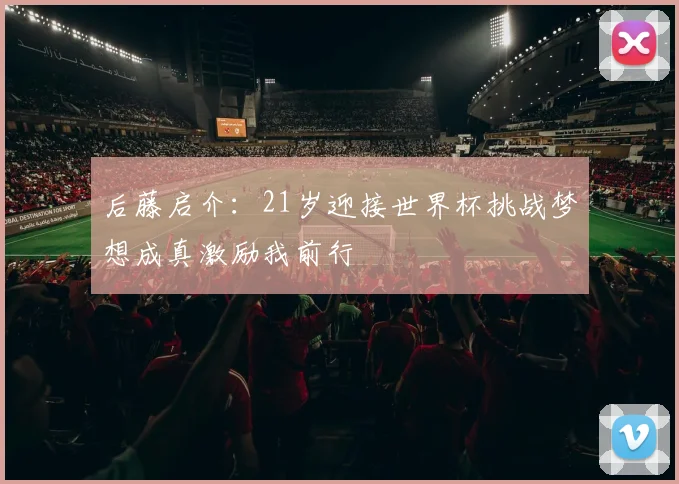 后藤启介：21岁迎接世界杯挑战梦想成真激励我前行