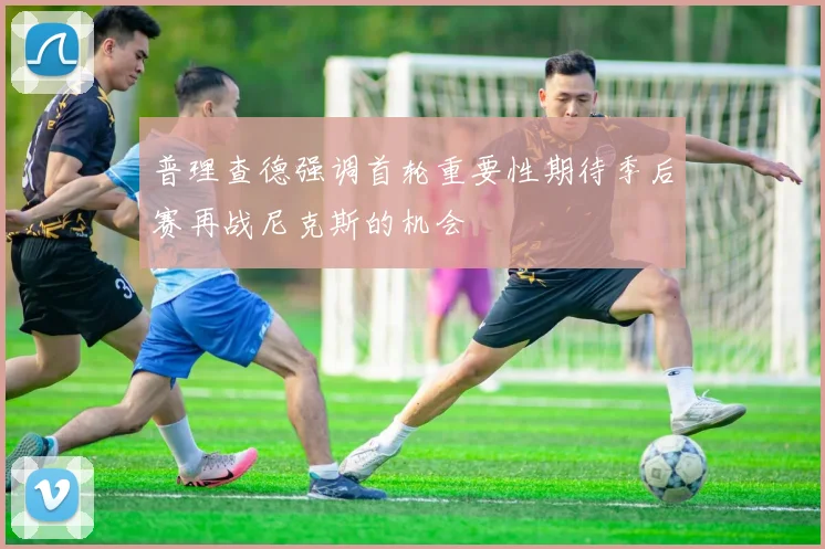 普理查德强调首轮重要性期待季后赛再战尼克斯的机会