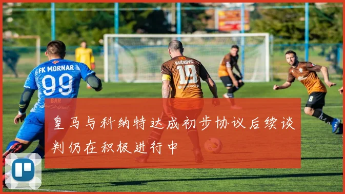 皇马与科纳特达成初步协议后续谈判仍在积极进行中