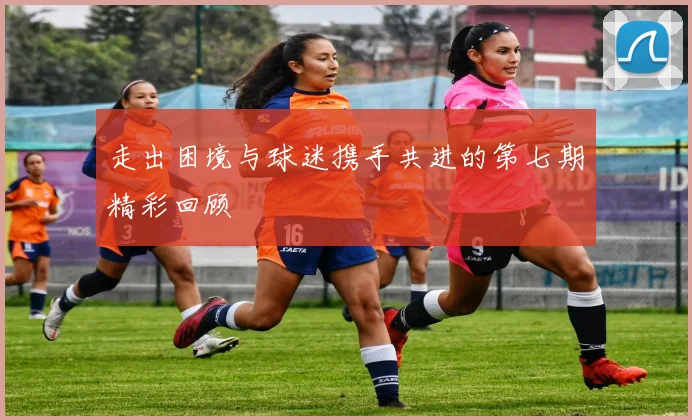 走出困境与球迷携手共进的第七期精彩回顾