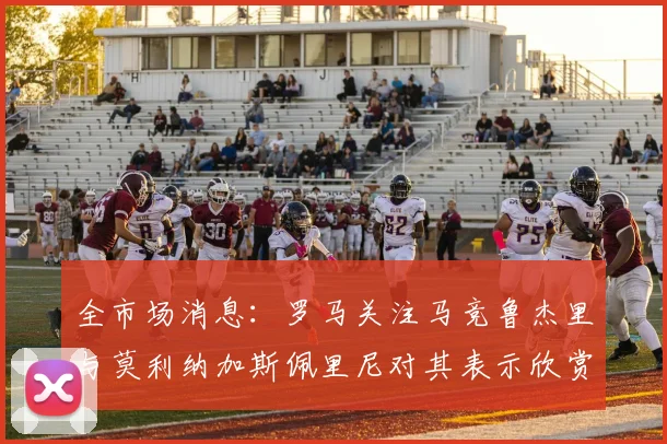 全市场消息：罗马关注马竞鲁杰里与莫利纳加斯佩里尼对其表示欣赏