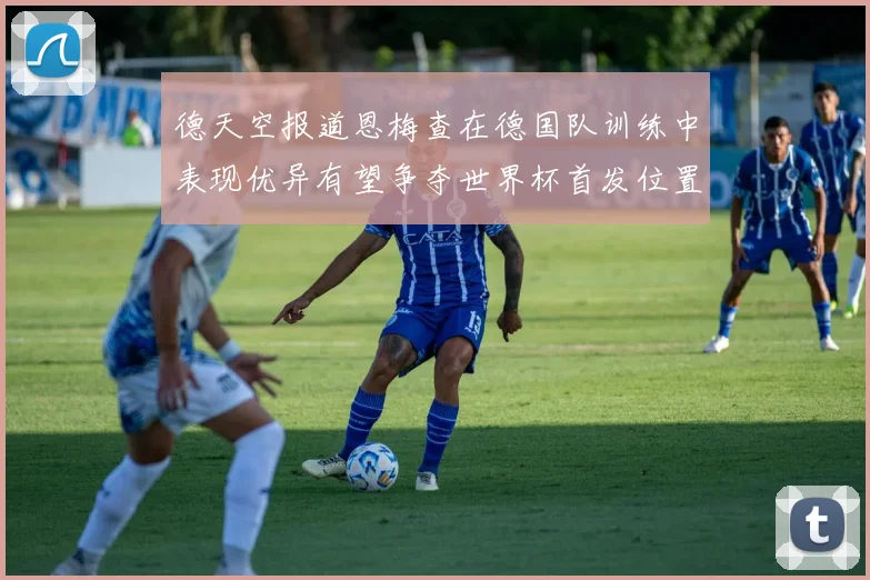 德天空报道恩梅查在德国队训练中表现优异有望争夺世界杯首发位置