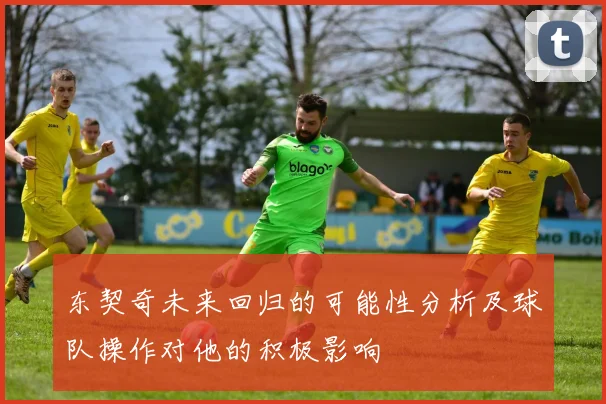 东契奇未来回归的可能性分析及球队操作对他的积极影响