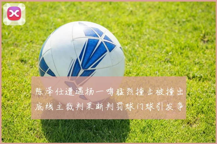 陈泽仕遭遇杨一鸣猛烈撞击被撞出底线主裁判果断判罚球门球引发争议