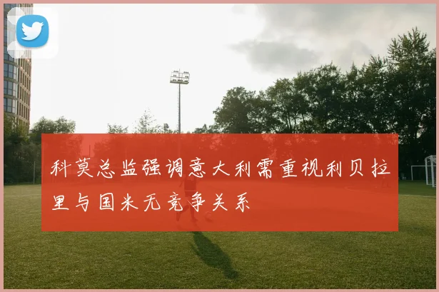 科莫总监强调意大利需重视利贝拉里与国米无竞争关系