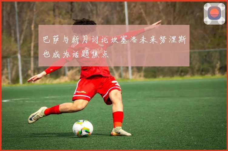 巴萨与新月讨论坎塞洛未来努涅斯也成为话题焦点